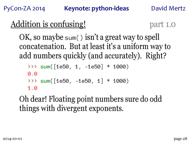 2014-10-01
PyCon&ZA)2014 Keynote:(python+ideas David)Mertz
page 28
Addition is confusing! part 1.0
OK, so maybe sum() isn't a great way to spell
concatenation. But at least it's a uniform way to
add numbers quickly (and accurately). Right?
>>> sum([1e50, 1, -1e50] * 1000)
0.0
>>> sum([1e50, -1e50, 1] * 1000)
1.0
Oh dear! Floating point numbers sure do odd
things with divergent exponents.
