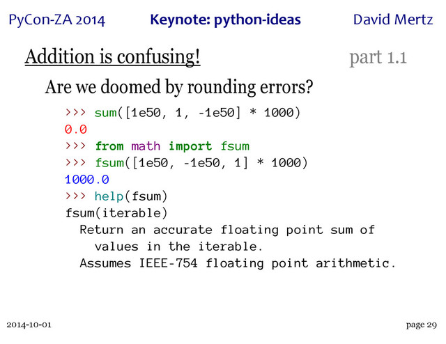 2014-10-01
PyCon&ZA)2014 Keynote:(python+ideas David)Mertz
page 29
Addition is confusing! part 1.1
Are we doomed by rounding errors?
>>> sum([1e50, 1, -1e50] * 1000)
0.0
>>> from math import fsum
>>> fsum([1e50, -1e50, 1] * 1000)
1000.0
>>> help(fsum)
fsum(iterable)
Return an accurate floating point sum of
values in the iterable.
Assumes IEEE-754 floating point arithmetic.
