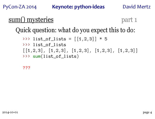 2014-10-01
PyCon&ZA)2014 Keynote:(python+ideas David)Mertz
page 4
sum() mysteries part 1
Quick question: what do you expect this to do:
>>> list_of_lists = [[1,2,3]] * 5
>>> list_of_lists
[[1,2,3], [1,2,3], [1,2,3], [1,2,3], [1,2,3]]
>>> sum(list_of_lists)
???
