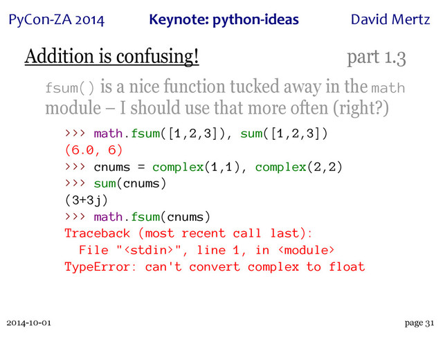 2014-10-01
PyCon&ZA)2014 Keynote:(python+ideas David)Mertz
page 31
Addition is confusing! part 1.3
fsum() is a nice function tucked away in the math
module – I should use that more often (right?)
>>> math.fsum([1,2,3]), sum([1,2,3])
(6.0, 6)
>>> cnums = complex(1,1), complex(2,2)
>>> sum(cnums)
(3+3j)
>>> math.fsum(cnums)
Traceback (most recent call last):
File "", line 1, in 
TypeError: can't convert complex to float
