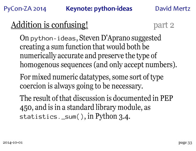 2014-10-01
PyCon&ZA)2014 Keynote:(python+ideas David)Mertz
page 33
Addition is confusing! part 2
On python-ideas, Steven D'Aprano suggested
creating a sum function that would both be
numerically accurate and preserve the type of
homogenous sequences (and only accept numbers).
For mixed numeric datatypes, some sort of type
coercion is always going to be necessary.
The result of that discussion is documented in PEP
450, and is in a standard library module, as
statistics._sum(), in Python 3.4.
