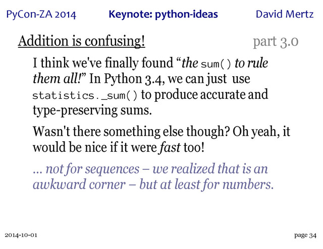 2014-10-01
PyCon&ZA)2014 Keynote:(python+ideas David)Mertz
page 34
Addition is confusing! part 3.0
I think we've finally found “the sum() to rule
them all!” In Python 3.4, we can just use
statistics._sum() to produce accurate and
type-preserving sums.
Wasn't there something else though? Oh yeah, it
would be nice if it were fast too!
… not for sequences – we realized that is an
awkward corner – but at least for numbers.
