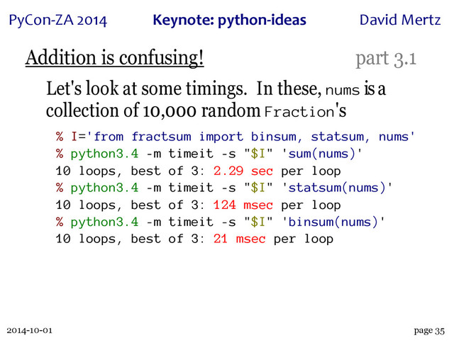 2014-10-01
PyCon&ZA)2014 Keynote:(python+ideas David)Mertz
page 35
Addition is confusing! part 3.1
Let's look at some timings. In these, nums is a
collection of 10,000 random Fraction's
% I='from fractsum import binsum, statsum, nums'
% python3.4 -m timeit -s "$I" 'sum(nums)'
10 loops, best of 3: 2.29 sec per loop
% python3.4 -m timeit -s "$I" 'statsum(nums)'
10 loops, best of 3: 124 msec per loop
% python3.4 -m timeit -s "$I" 'binsum(nums)'
10 loops, best of 3: 21 msec per loop
