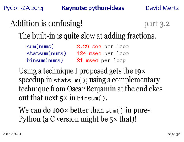 2014-10-01
PyCon&ZA)2014 Keynote:(python+ideas David)Mertz
page 36
Addition is confusing! part 3.2
The built-in is quite slow at adding fractions.
sum(nums) 2.29 sec per loop
statsum(nums) 124 msec per loop
binsum(nums) 21 msec per loop
Using a technique I proposed gets the 19×
speedup in statsum(); using a complementary
technique from Oscar Benjamin at the end ekes
out that next 5× in binsum().
We can do 100× better than sum() in pure-
Python (a C version might be 5× that)!
