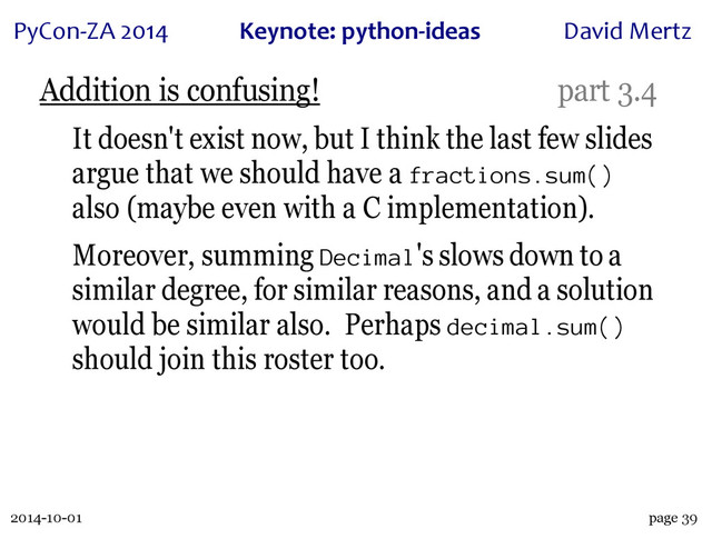 2014-10-01
PyCon&ZA)2014 Keynote:(python+ideas David)Mertz
page 39
Addition is confusing! part 3.4
It doesn't exist now, but I think the last few slides
argue that we should have a fractions.sum()
also (maybe even with a C implementation).
Moreover, summing Decimal's slows down to a
similar degree, for similar reasons, and a solution
would be similar also. Perhaps decimal.sum()
should join this roster too.
