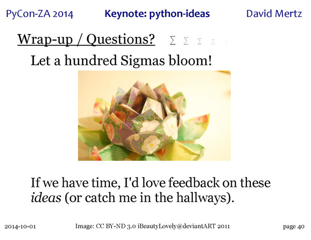 2014-10-01
PyCon&ZA)2014 Keynote:(python+ideas David)Mertz
page 40
Wrap-up / Questions? ∑ ∑ ∑ ∑ ∑
Let a hundred Sigmas bloom!
If we have time, I'd love feedback on these
ideas (or catch me in the hallways).
Image: CC BY-ND 3.0 iBeautyLovely@deviantART 2011
