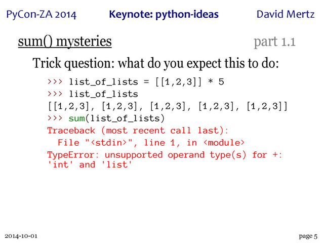 2014-10-01
PyCon&ZA)2014 Keynote:(python+ideas David)Mertz
page 5
sum() mysteries part 1.1
Trick question: what do you expect this to do:
>>> list_of_lists = [[1,2,3]] * 5
>>> list_of_lists
[[1,2,3], [1,2,3], [1,2,3], [1,2,3], [1,2,3]]
>>> sum(list_of_lists)
Traceback (most recent call last):
File "", line 1, in 
TypeError: unsupported operand type(s) for +:
'int' and 'list'
