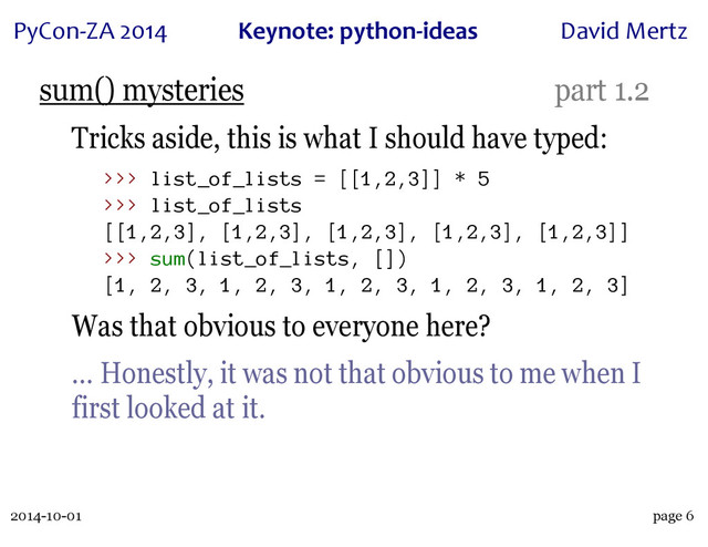 2014-10-01
PyCon&ZA)2014 Keynote:(python+ideas David)Mertz
page 6
sum() mysteries part 1.2
Tricks aside, this is what I should have typed:
>>> list_of_lists = [[1,2,3]] * 5
>>> list_of_lists
[[1,2,3], [1,2,3], [1,2,3], [1,2,3], [1,2,3]]
>>> sum(list_of_lists, [])
[1, 2, 3, 1, 2, 3, 1, 2, 3, 1, 2, 3, 1, 2, 3]
Was that obvious to everyone here?
… Honestly, it was not that obvious to me when I
first looked at it.
