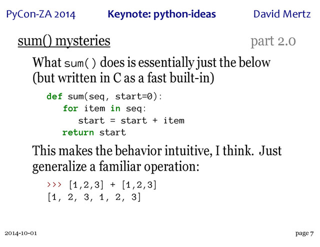 2014-10-01
PyCon&ZA)2014 Keynote:(python+ideas David)Mertz
page 7
sum() mysteries part 2.0
What sum() does is essentially just the below
(but written in C as a fast built-in)
def sum(seq, start=0):
for item in seq:
start = start + item
return start
This makes the behavior intuitive, I think. Just
generalize a familiar operation:
>>> [1,2,3] + [1,2,3]
[1, 2, 3, 1, 2, 3]
