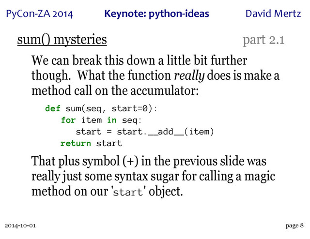 2014-10-01
PyCon&ZA)2014 Keynote:(python+ideas David)Mertz
page 8
sum() mysteries part 2.1
We can break this down a little bit further
though. What the function really does is make a
method call on the accumulator:
def sum(seq, start=0):
for item in seq:
start = start.__add__(item)
return start
That plus symbol (+) in the previous slide was
really just some syntax sugar for calling a magic
method on our 'start' object.

