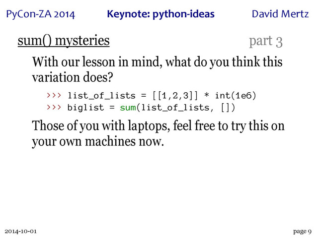 2014-10-01
PyCon&ZA)2014 Keynote:(python+ideas David)Mertz
page 9
sum() mysteries part 3
With our lesson in mind, what do you think this
variation does?
>>> list_of_lists = [[1,2,3]] * int(1e6)
>>> biglist = sum(list_of_lists, [])
Those of you with laptops, feel free to try this on
your own machines now.
