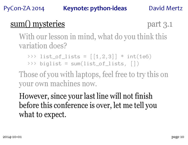 2014-10-01
PyCon&ZA)2014 Keynote:(python+ideas David)Mertz
page 10
sum() mysteries part 3.1
With our lesson in mind, what do you think this
variation does?
>>> list_of_lists = [[1,2,3]] * int(1e6)
>>> biglist = sum(list_of_lists, [])
Those of you with laptops, feel free to try this on
your own machines now.
However, since your last line will not finish
before this conference is over, let me tell you
what to expect.
