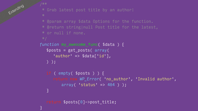 Extending
/**
* Grab latest post title by an author!
*
* @param array $data Options for the function.
* @return string|null Post title for the latest, 
* or null if none.
*/
function my_awesome_func( $data ) {
$posts = get_posts( array(
'author' => $data['id'],
) );
if ( empty( $posts ) ) {
return new WP_Error( 'no_author', 'Invalid author', 
array( 'status' => 404 ) );
}
return $posts[0]->post_title;
}

