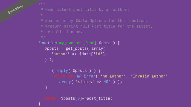 Extending
/**
* Grab latest post title by an author!
*
* @param array $data Options for the function.
* @return string|null Post title for the latest, 
* or null if none.
*/
function my_awesome_func( $data ) {
$posts = get_posts( array(
'author' => $data['id'],
) );
if ( empty( $posts ) ) {
return new WP_Error( 'no_author', 'Invalid author', 
array( 'status' => 404 ) );
}
return $posts[0]->post_title;
}

