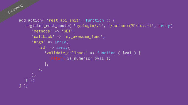 Extending
add_action( 'rest_api_init', function () {
register_rest_route( 'myplugin/v1', '/author/(?P.+)', array(
'methods' => 'GET',
'callback' => 'my_awesome_func',
'args' => array(
'id' => array(
'validate_callback' => function ( $val ) {
return is_numeric( $val );
},
),
),
) );
} );
