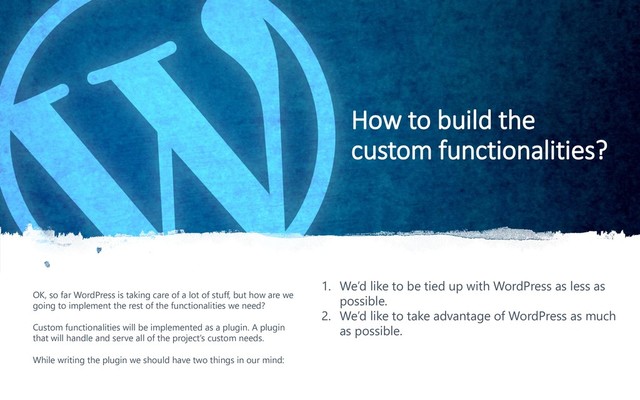 12
How to build the
custom functionalities?
OK, so far WordPress is taking care of a lot of stuff, but how are we
going to implement the rest of the functionalities we need?
Custom functionalities will be implemented as a plugin. A plugin
that will handle and serve all of the project’s custom needs.
While writing the plugin we should have two things in our mind:
1. We’d like to be tied up with WordPress as less as
possible.
2. We’d like to take advantage of WordPress as much
as possible.
