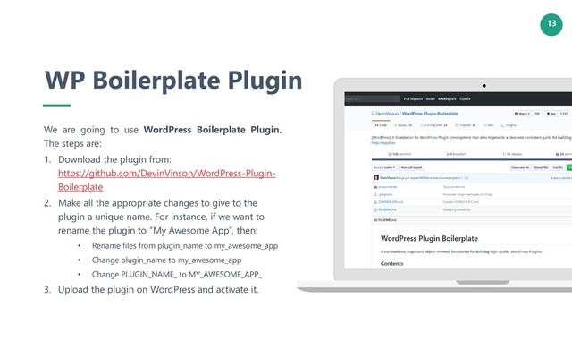 13
WP Boilerplate Plugin
We are going to use WordPress Boilerplate Plugin.
The steps are:
1. Download the plugin from:
https://github.com/DevinVinson/WordPress-Plugin-
Boilerplate
2. Make all the appropriate changes to give to the
plugin a unique name. For instance, if we want to
rename the plugin to “My Awesome App”, then:
• Rename files from plugin_name to my_awesome_app
• Change plugin_name to my_awesome_app
• Change PLUGIN_NAME_ to MY_AWESOME_APP_
3. Upload the plugin on WordPress and activate it.
