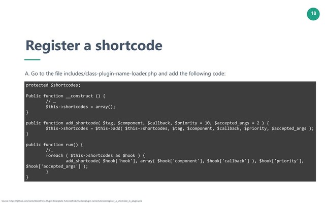 18
Register a shortcode
A. Go to the file includes/class-plugin-name-loader.php and add the following code:
protected $shortcodes;
Public function __construct () {
// …
$this->shortcodes = array();
}
public function add_shortcode( $tag, $component, $callback, $priority = 10, $accepted_args = 2 ) {
$this->shortcodes = $this->add( $this->shortcodes, $tag, $component, $callback, $priority, $accepted_args );
}
public function run() {
//…
foreach ( $this->shortcodes as $hook ) {
add_shortcode( $hook['hook'], array( $hook['component'], $hook['callback'] ), $hook['priority'],
$hook['accepted_args'] );
}
}
Source: https://github.com/JoeSz/WordPress-Plugin-Boilerplate-Tutorial/blob/master/plugin-name/tutorials/register_a_shortcode_in_plugin.php
