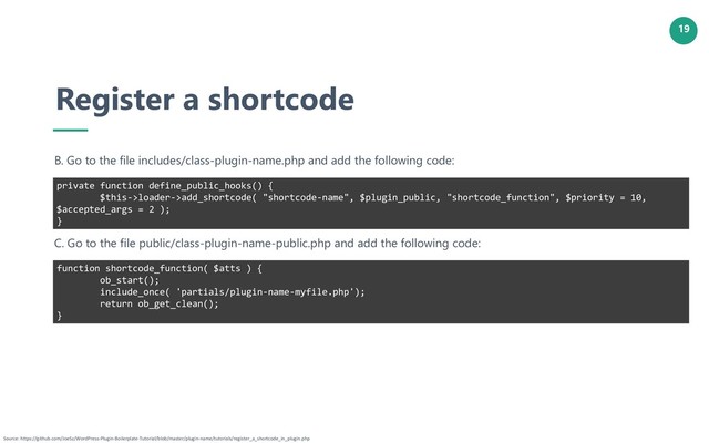 19
Register a shortcode
B. Go to the file includes/class-plugin-name.php and add the following code:
private function define_public_hooks() {
$this->loader->add_shortcode( "shortcode-name", $plugin_public, "shortcode_function", $priority = 10,
$accepted_args = 2 );
}
Source: https://github.com/JoeSz/WordPress-Plugin-Boilerplate-Tutorial/blob/master/plugin-name/tutorials/register_a_shortcode_in_plugin.php
C. Go to the file public/class-plugin-name-public.php and add the following code:
function shortcode_function( $atts ) {
ob_start();
include_once( 'partials/plugin-name-myfile.php');
return ob_get_clean();
}
