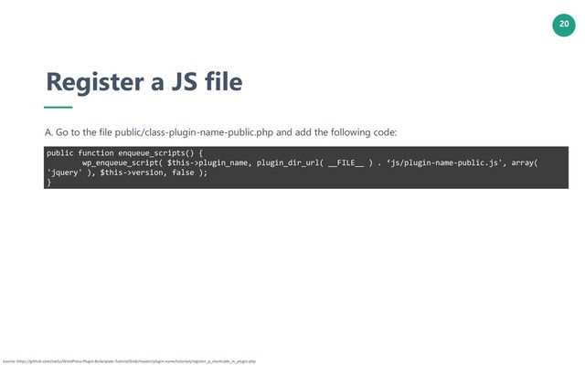 20
Register a JS file
A. Go to the file public/class-plugin-name-public.php and add the following code:
public function enqueue_scripts() {
wp_enqueue_script( $this->plugin_name, plugin_dir_url( __FILE__ ) . ‘js/plugin-name-public.js', array(
'jquery' ), $this->version, false );
}
Source: https://github.com/JoeSz/WordPress-Plugin-Boilerplate-Tutorial/blob/master/plugin-name/tutorials/register_a_shortcode_in_plugin.php
