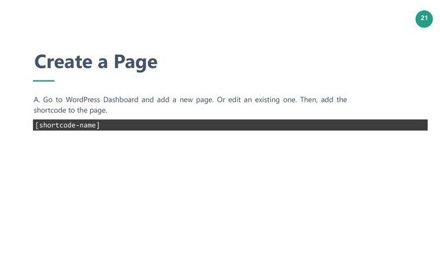 21
Create a Page
A. Go to WordPress Dashboard and add a new page. Or edit an existing one. Then, add the
shortcode to the page.
[shortcode-name]
