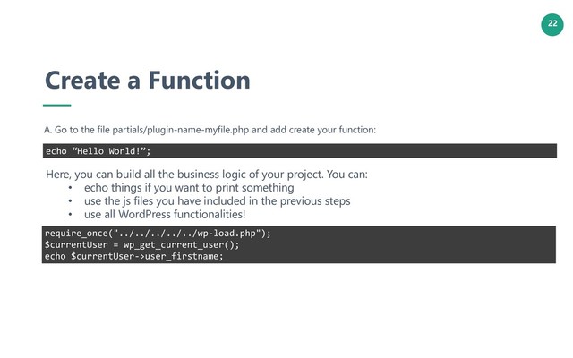 22
Create a Function
A. Go to the file partials/plugin-name-myfile.php and add create your function:
echo “Hello World!”;
Here, you can build all the business logic of your project. You can:
• echo things if you want to print something
• use the js files you have included in the previous steps
• use all WordPress functionalities!
require_once("../../../../../wp-load.php");
$currentUser = wp_get_current_user();
echo $currentUser->user_firstname;
