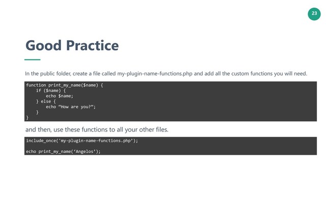 23
Good Practice
In the public folder, create a file called my-plugin-name-functions.php and add all the custom functions you will need.
function print_my_name($name) {
if ($name) {
echo $name;
} else {
echo “How are you?”;
}
}
and then, use these functions to all your other files.
include_once('my-plugin-name-functions.php’);
echo print_my_name(‘Angelos’);
