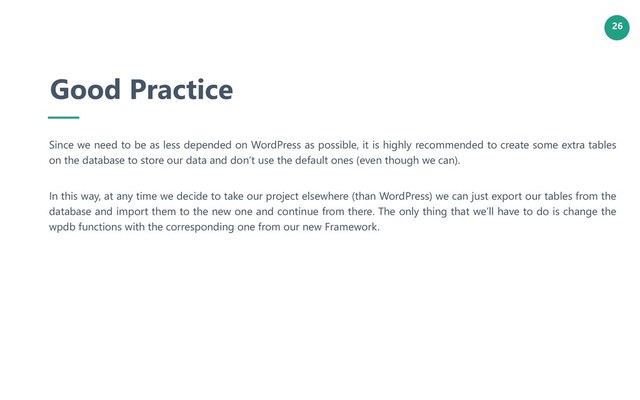 26
Good Practice
Since we need to be as less depended on WordPress as possible, it is highly recommended to create some extra tables
on the database to store our data and don’t use the default ones (even though we can).
In this way, at any time we decide to take our project elsewhere (than WordPress) we can just export our tables from the
database and import them to the new one and continue from there. The only thing that we’ll have to do is change the
wpdb functions with the corresponding one from our new Framework.
