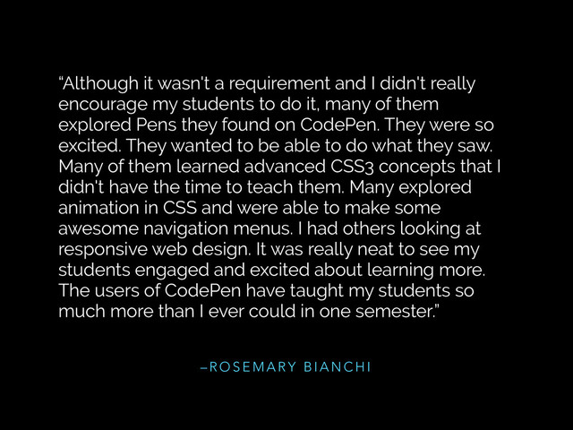 – R O S E M A R Y B I A N C H I
“Although it wasn't a requirement and I didn't really
encourage my students to do it, many of them
explored Pens they found on CodePen. They were so
excited. They wanted to be able to do what they saw.
Many of them learned advanced CSS3 concepts that I
didn't have the time to teach them. Many explored
animation in CSS and were able to make some
awesome navigation menus. I had others looking at
responsive web design. It was really neat to see my
students engaged and excited about learning more.
The users of CodePen have taught my students so
much more than I ever could in one semester.”
