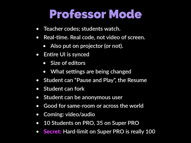 Professor Mode
• Teacher codes; students watch.
• Real-Kme. Real code, not video of screen.
• Also put on projector (or not).
• EnKre UI is synced
• Size of editors
• What secngs are being changed
• Student can “Pause and Play”, the Resume
• Student can fork
• Student can be anonymous user
• Good for same-room or across the world
• Coming: video/audio
• 10 Students on PRO, 35 on Super PRO
• Secret: Hard-limit on Super PRO is really 100
