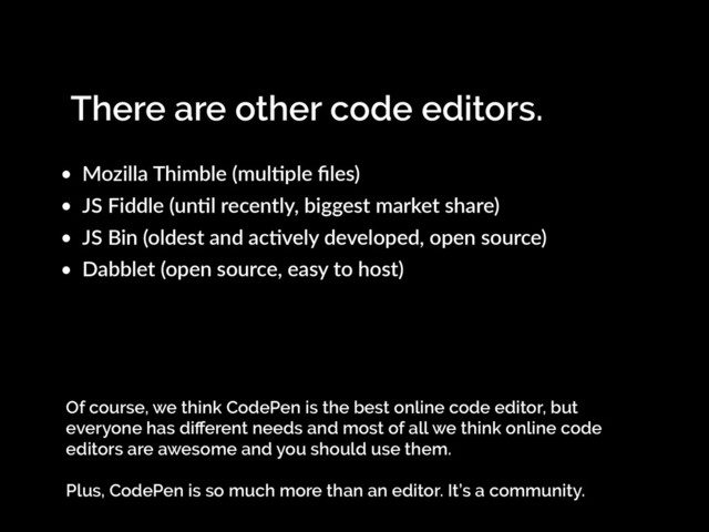 There are other code editors.
• Mozilla Thimble (mulKple ﬁles)
• JS Fiddle (unKl recently, biggest market share)
• JS Bin (oldest and acKvely developed, open source)
• Dabblet (open source, easy to host)
Of course, we think CodePen is the best online code editor, but
everyone has diﬀerent needs and most of all we think online code
editors are awesome and you should use them.
Plus, CodePen is so much more than an editor. It’s a community.
