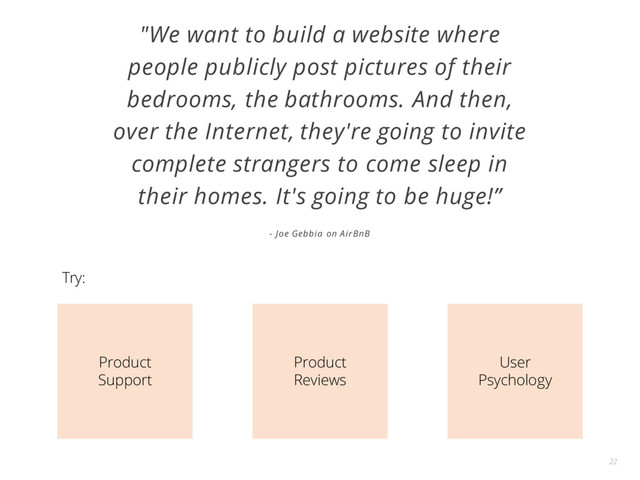 "We want to build a website where
people publicly post pictures of their
bedrooms, the bathrooms. And then,
over the Internet, they're going to invite
complete strangers to come sleep in
their homes. It's going to be huge!”
- Joe Gebbia on AirBnB
22
Product
Support
Product
Reviews
User
Psychology
Try:
