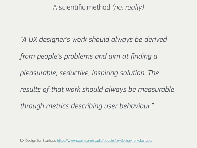 “A UX designer’s work should always be derived
from people’s problems and aim at ﬁnding a
pleasurable, seductive, inspiring solution. The
results of that work should always be measurable
through metrics describing user behaviour.”
UX Design for Startups https://www.uxpin.com/studio/ebooks/ux-design-for-startups/
A scientiﬁc method (no, really)
