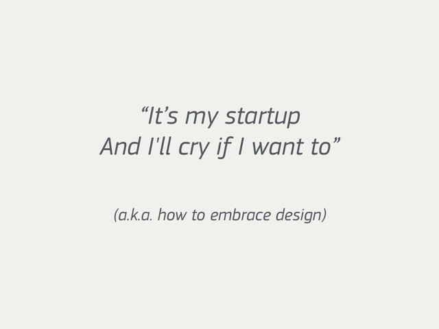 “It’s my startup 
And I'll cry if I want to”
(a.k.a. how to embrace design)
