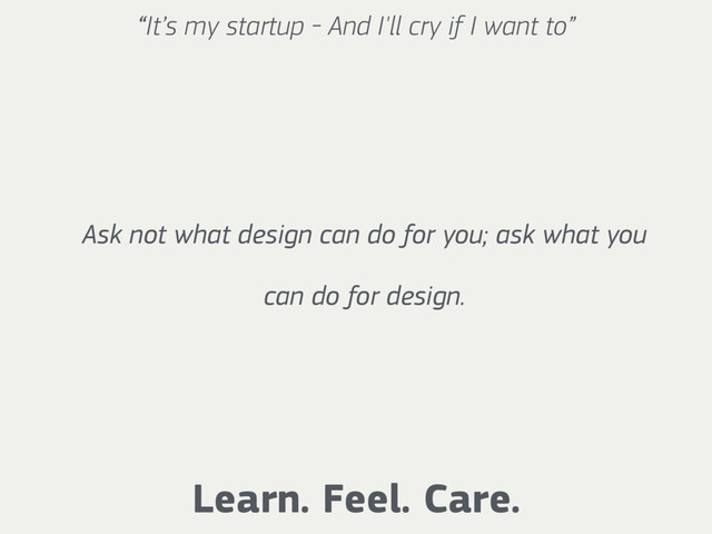 “It’s my startup - And I'll cry if I want to”
Learn. Feel. Care.
Ask not what design can do for you; ask what you
can do for design.
