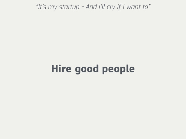 “It’s my startup - And I'll cry if I want to”
Hire good people
