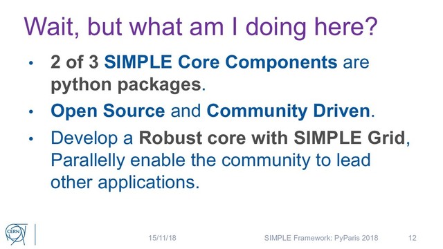 Wait, but what am I doing here?
12
• 2 of 3 SIMPLE Core Components are
python packages.
• Open Source and Community Driven.
• Develop a Robust core with SIMPLE Grid,
Parallelly enable the community to lead
other applications.
15/11/18 SIMPLE Framework: PyParis 2018
