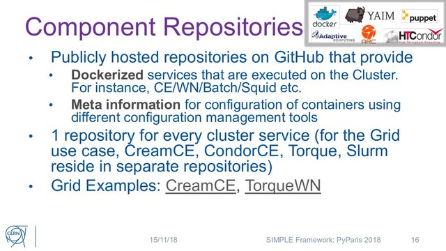Component Repositories
• Publicly hosted repositories on GitHub that provide
• Dockerized services that are executed on the Cluster.
For instance, CE/WN/Batch/Squid etc.
• Meta information for configuration of containers using
different configuration management tools
• 1 repository for every cluster service (for the Grid
use case, CreamCE, CondorCE, Torque, Slurm
reside in separate repositories)
• Grid Examples: CreamCE, TorqueWN
16
15/11/18 SIMPLE Framework: PyParis 2018
