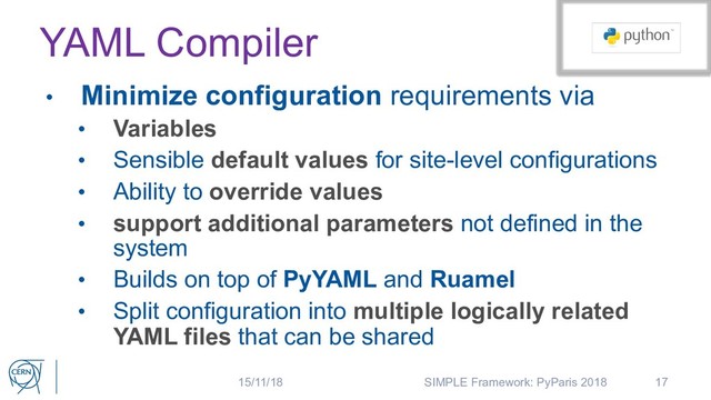 YAML Compiler
• Minimize configuration requirements via
• Variables
• Sensible default values for site-level configurations
• Ability to override values
• support additional parameters not defined in the
system
• Builds on top of PyYAML and Ruamel
• Split configuration into multiple logically related
YAML files that can be shared
17
15/11/18 SIMPLE Framework: PyParis 2018
