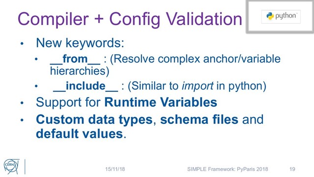 Compiler + Config Validation
• New keywords:
• __from__ : (Resolve complex anchor/variable
hierarchies)
• __include__ : (Similar to import in python)
• Support for Runtime Variables
• Custom data types, schema files and
default values.
19
15/11/18 SIMPLE Framework: PyParis 2018
