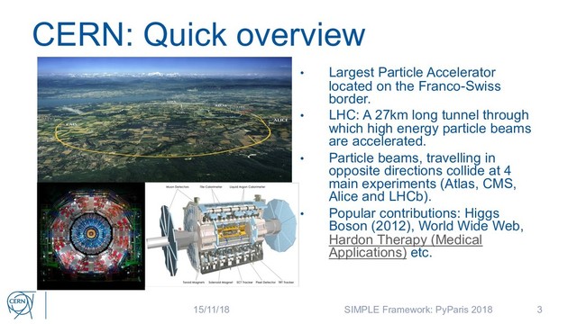 CERN: Quick overview
3
• Largest Particle Accelerator
located on the Franco-Swiss
border.
• LHC: A 27km long tunnel through
which high energy particle beams
are accelerated.
• Particle beams, travelling in
opposite directions collide at 4
main experiments (Atlas, CMS,
Alice and LHCb).
• Popular contributions: Higgs
Boson (2012), World Wide Web,
Hardon Therapy (Medical
Applications) etc.
15/11/18 SIMPLE Framework: PyParis 2018
