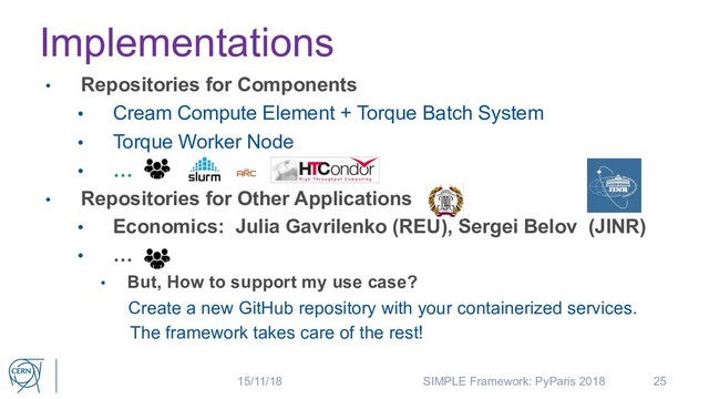 Implementations
25
• Repositories for Components
• Cream Compute Element + Torque Batch System
• Torque Worker Node
• …
• Repositories for Other Applications
• Economics: Julia Gavrilenko (REU), Sergei Belov (JINR)
• …
• But, How to support my use case?
Create a new GitHub repository with your containerized services.
The framework takes care of the rest!
15/11/18 SIMPLE Framework: PyParis 2018
