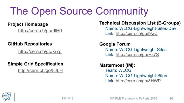 The Open Source Community
Technical Discussion List (E-Groups)
Name: WLCG-Lightweight-Sites-Dev
Link: http://cern.ch/go/l9wZ
Google Forum
Name: WLCG Lightweight Sites
Link: http://cern.ch/go/Hz7S
Mattermost (IM):
Team: WLCG
Name: WLCG-Lightweight-Sites
Link: http://cern.ch/go/8HWP
26
Project Homepage
http://cern.ch/go/9lHd
GitHub Repositories
http://cern.ch/go/kr7p
Simple Grid Specification
http://cern.ch/go/8JLH
15/11/18 SIMPLE Framework: PyParis 2018
