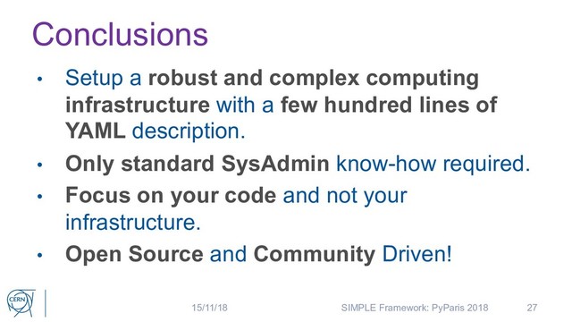 Conclusions
27
• Setup a robust and complex computing
infrastructure with a few hundred lines of
YAML description.
• Only standard SysAdmin know-how required.
• Focus on your code and not your
infrastructure.
• Open Source and Community Driven!
15/11/18 SIMPLE Framework: PyParis 2018
