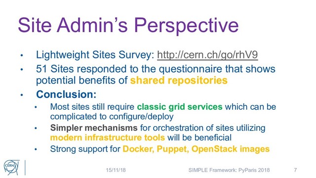 Site Admin’s Perspective
• Lightweight Sites Survey: http://cern.ch/go/rhV9
• 51 Sites responded to the questionnaire that shows
potential benefits of shared repositories
• Conclusion:
• Most sites still require classic grid services which can be
complicated to configure/deploy
• Simpler mechanisms for orchestration of sites utilizing
modern infrastructure tools will be beneficial
• Strong support for Docker, Puppet, OpenStack images
7
15/11/18 SIMPLE Framework: PyParis 2018
