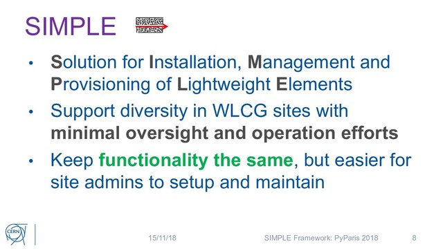 SIMPLE
• Solution for Installation, Management and
Provisioning of Lightweight Elements
• Support diversity in WLCG sites with
minimal oversight and operation efforts
• Keep functionality the same, but easier for
site admins to setup and maintain
8
15/11/18 SIMPLE Framework: PyParis 2018
