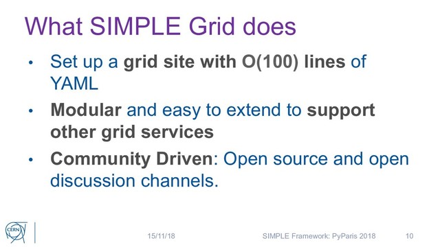 What SIMPLE Grid does
• Set up a grid site with O(100) lines of
YAML
• Modular and easy to extend to support
other grid services
• Community Driven: Open source and open
discussion channels.
10
15/11/18 SIMPLE Framework: PyParis 2018
