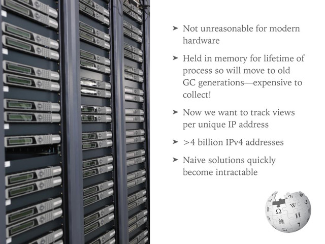 ➤ Not unreasonable for modern
hardware
➤ Held in memory for lifetime of
process so will move to old
GC generations—expensive to
collect!
➤ Now we want to track views
per unique IP address
➤ >4 billion IPv4 addresses
➤ Naive solutions quickly
become intractable
