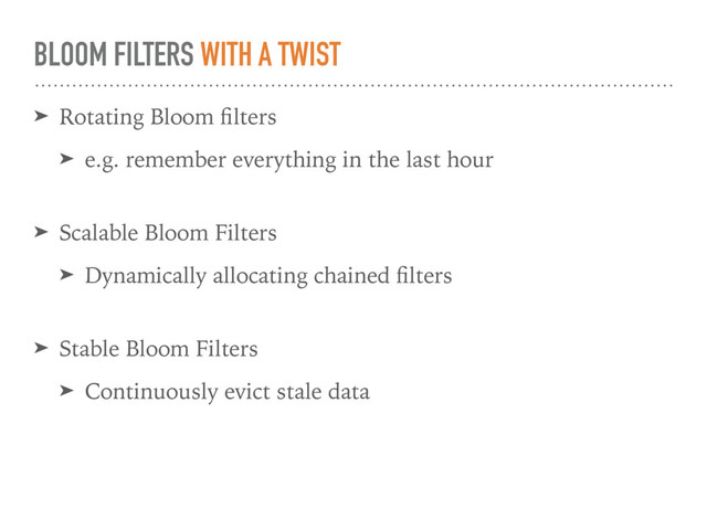 BLOOM FILTERS WITH A TWIST
➤ Rotating Bloom ﬁlters
➤ e.g. remember everything in the last hour 
➤ Scalable Bloom Filters
➤ Dynamically allocating chained ﬁlters 
➤ Stable Bloom Filters
➤ Continuously evict stale data
