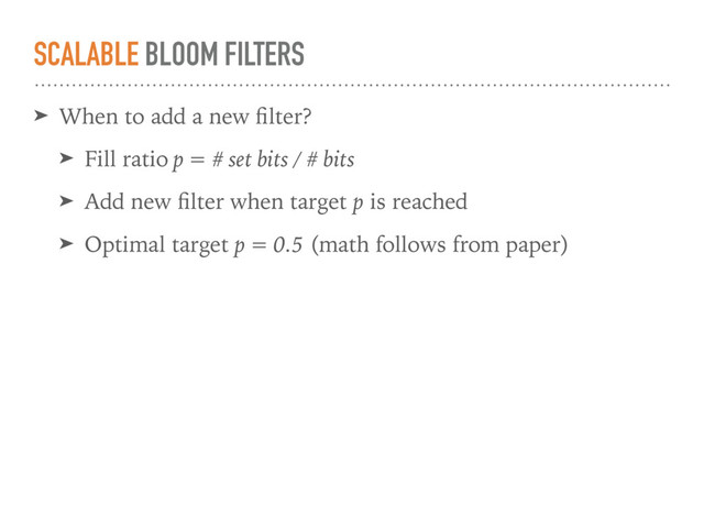 SCALABLE BLOOM FILTERS
➤ When to add a new ﬁlter?
➤ Fill ratio p = # set bits / # bits
➤ Add new ﬁlter when target p is reached
➤ Optimal target p = 0.5 (math follows from paper)
